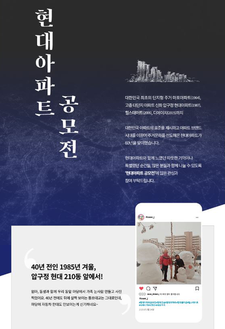 현대아파트 공모전  대한민국 최초의 단지형 주거 마포아파트(1964), 고층 대단지 아파트 신화 압구정 현대아파트(1987), 힐스테이트(2006), 디에이치(2015)까지  대한민국 아파트의 표준을 제시하고 아파트 브랜드 시대를 이끌며 주거문화를 선도해온 현대아파트가 60년을 맞이했습니다.  현대아파트와 함께 느꼈던 따뜻한 기억이나 특별했던 순간들, 많은 분들과 함께 나눌 수 있도록 현대아파트 공모전에 많은 관심과 참여 부탁드립니다.  40년 40년 전인 1985년 겨울, 압구정 현대 210동 앞에서!  엄마, 동생과 함께 우리 동앞 마당에서 가족 눈사람 만들고 사진 찍었어요. 40년 전에도 뒤에 살짝 보이는 동호대교는 그대로인데, 마담에 자동차 한대도 안보이는게 신기하네요~